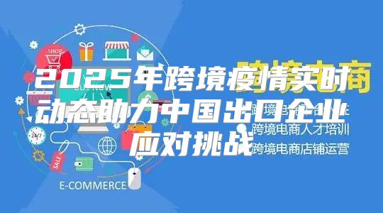 2025年跨境疫情实时动态助力中国出口企业应对挑战