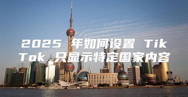 2025 年如何设置 TikTok 只显示特定国家内容