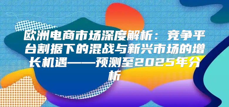 欧洲电商市场深度解析：竞争平台割据下的混战与新兴市场的增长机遇——预测至2025年分析