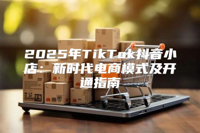 2025年TikTok抖音小店：新时代电商模式及开通指南