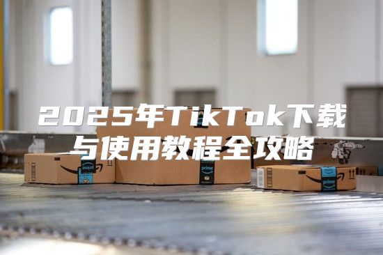 2025年TikTok下载与使用教程全攻略