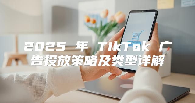 2025 年 TikTok 广告投放策略及类型详解