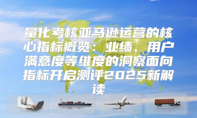 量化考核亚马逊运营的核心指标概览：业绩、用户满意度等维度的洞察面向指标开启测评2025新解读