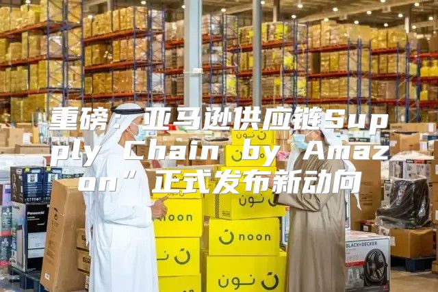 重磅：亚马逊供应链Supply Chain by Amazon”正式发布新动向