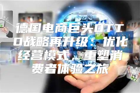 德国电商巨头OTTO战略再升级：优化经营模式，重塑消费者体验之旅