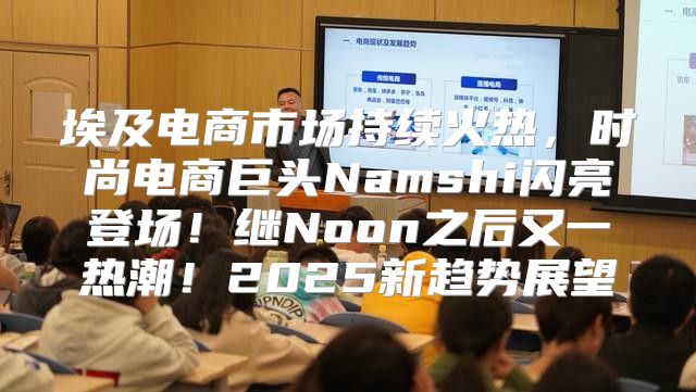 埃及电商市场持续火热，时尚电商巨头Namshi闪亮登场！继Noon之后又一热潮！2025新趋势展望