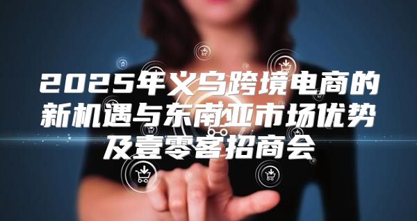 2025年义乌跨境电商的新机遇与东南亚市场优势及壹零客招商会