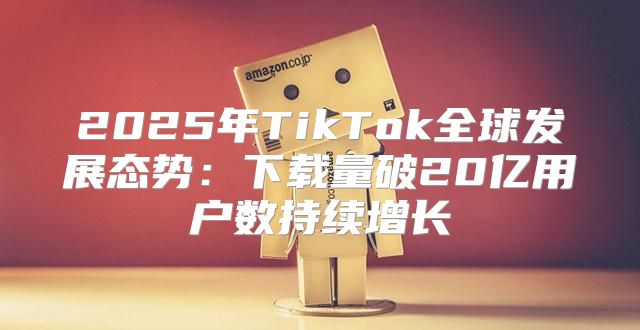 2025年TikTok全球发展态势：下载量破20亿用户数持续增长