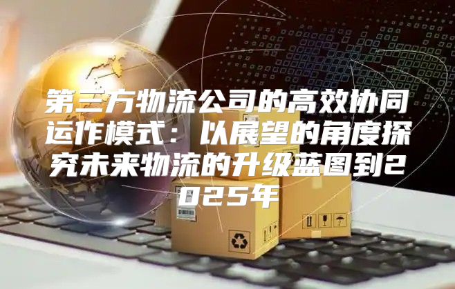 第三方物流公司的高效协同运作模式：以展望的角度探究未来物流的升级蓝图到2025年