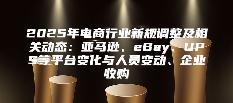 2025年电商行业新规调整及相关动态：亚马逊、eBay、UPS等平台变化与人员变动、企业收购