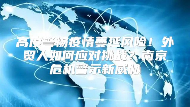 高度警惕疫情蔓延风险！外贸人如何应对挑战？南京危机警示新威胁