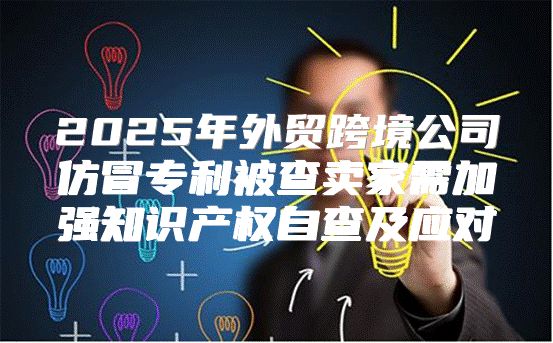 2025年外贸跨境公司仿冒专利被查卖家需加强知识产权自查及应对