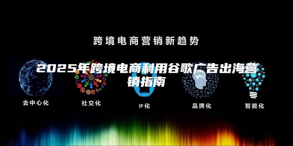 2025年跨境电商利用谷歌广告出海营销指南