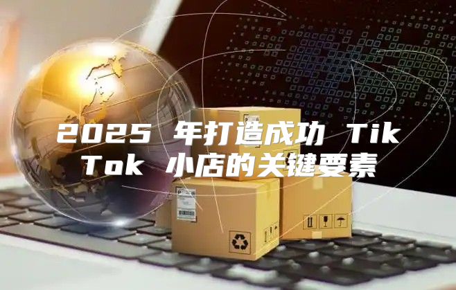 2025 年打造成功 TikTok 小店的关键要素