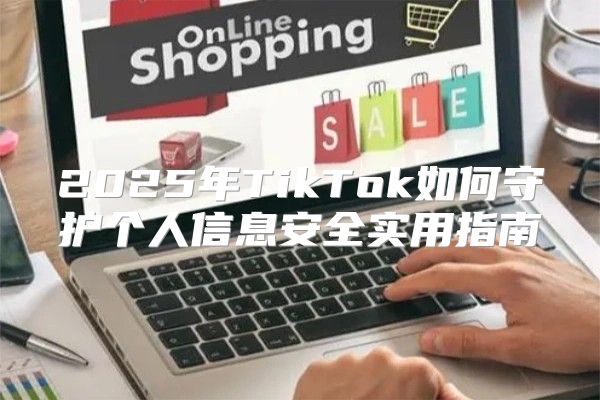 2025年TikTok如何守护个人信息安全实用指南