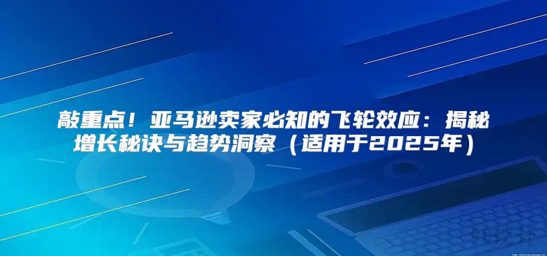 敲重点！亚马逊卖家必知的飞轮效应：揭秘增长秘诀与趋势洞察适用于2025年