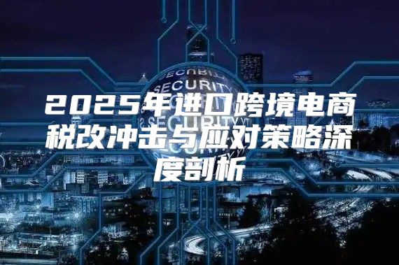 2025年进口跨境电商税改冲击与应对策略深度剖析