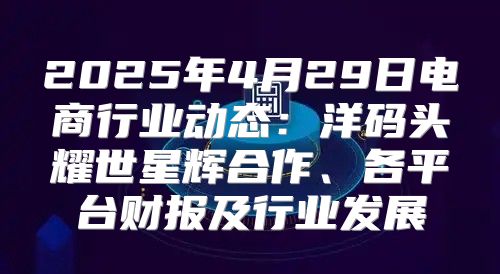 2025年4月29日电商行业动态：洋码头耀世星辉合作、各平台财报及行业发展