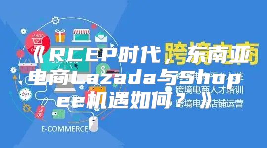 RCEP时代，东南亚电商Lazada与Shopee机遇如何？