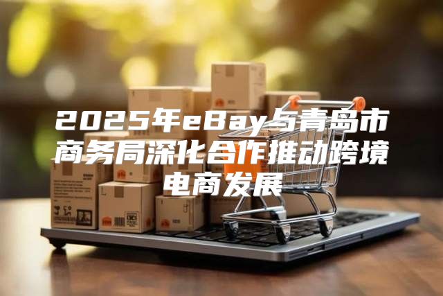 2025年eBay与青岛市商务局深化合作推动跨境电商发展