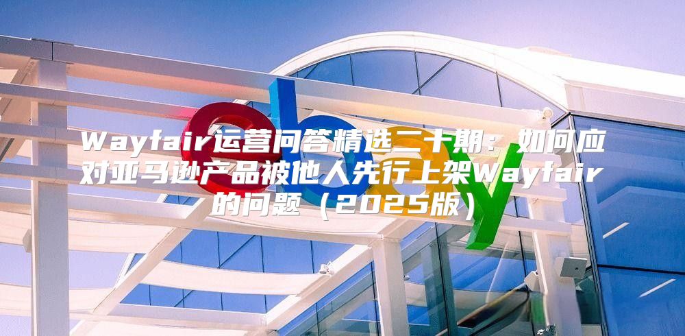 Wayfair运营问答精选二十期：如何应对亚马逊产品被他人先行上架Wayfair的问题2025版