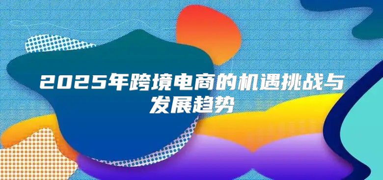 2025年跨境电商的机遇挑战与发展趋势