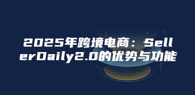 2025年跨境电商：SellerDaily2.0的优势与功能