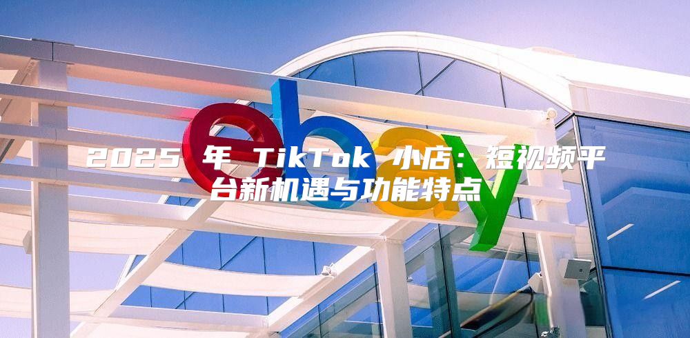 2025 年 TikTok 小店：短视频平台新机遇与功能特点