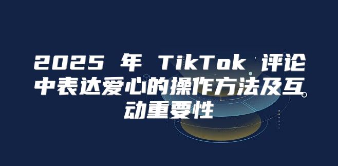 2025 年 TikTok 评论中表达爱心的操作方法及互动重要性