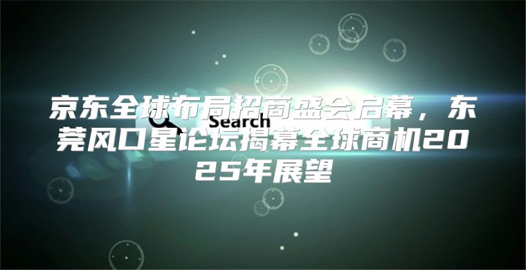 京东全球布局招商盛会启幕，东莞风口星论坛揭幕全球商机2025年展望