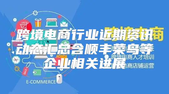 跨境电商行业近期资讯动态汇总含顺丰菜鸟等企业相关进展