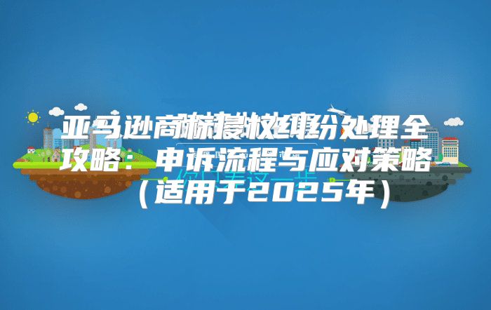 亚马逊商标侵权纠纷处理全攻略：申诉流程与应对策略适用于2025年