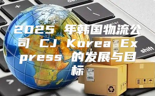 2025 年韩国物流公司 CJ Korea Express 的发展与目标