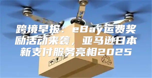 跨境早报：eBay运费奖励活动来袭，亚马逊日本新支付服务亮相2025