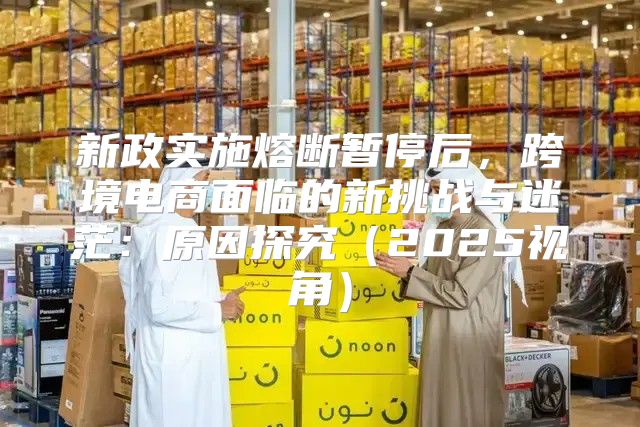 新政实施熔断暂停后，跨境电商面临的新挑战与迷茫：原因探究2025视角