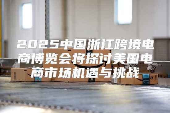 2025中国浙江跨境电商博览会将探讨美国电商市场机遇与挑战