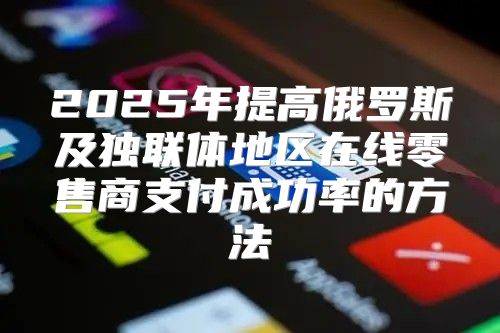 2025年提高俄罗斯及独联体地区在线零售商支付成功率的方法