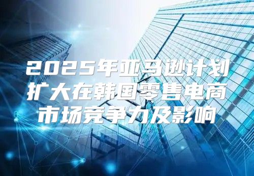 2025年亚马逊计划扩大在韩国零售电商市场竞争力及影响