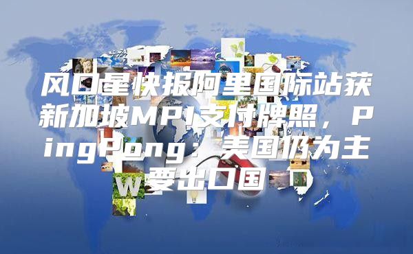 风口星快报阿里国际站获新加坡MPI支付牌照，PingPong：美国仍为主要出口国