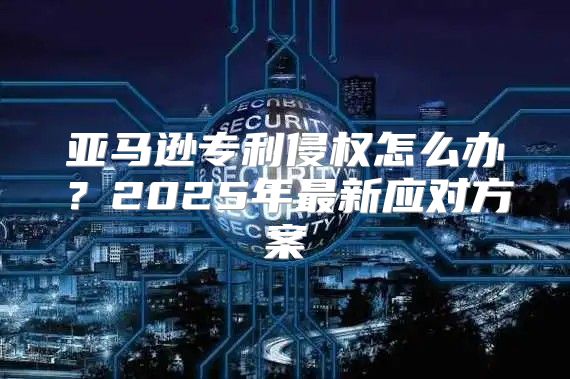 亚马逊专利侵权怎么办？2025年最新应对方案