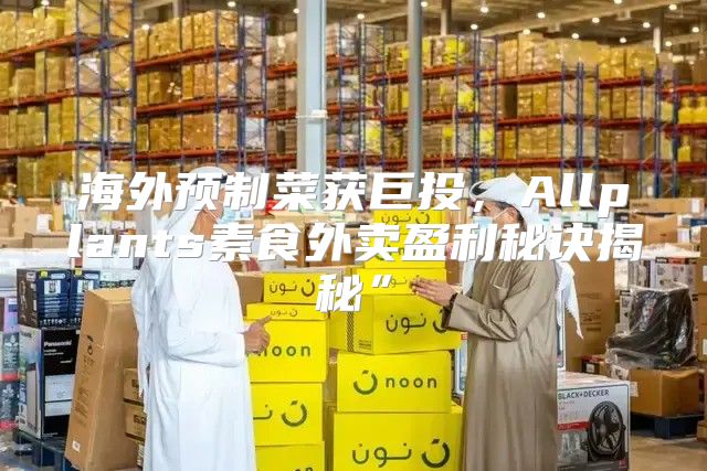 海外预制菜获巨投，Allplants素食外卖盈利秘诀揭秘”