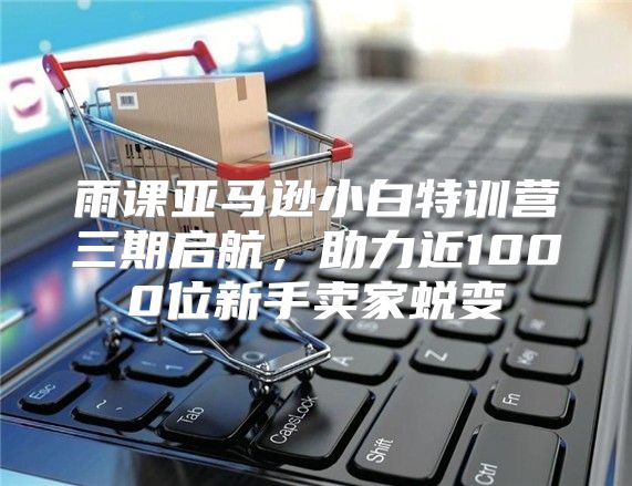 雨课亚马逊小白特训营三期启航，助力近1000位新手卖家蜕变