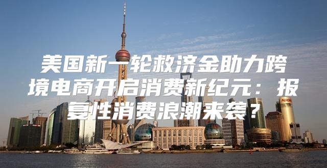 美国新一轮救济金助力跨境电商开启消费新纪元：报复性消费浪潮来袭？