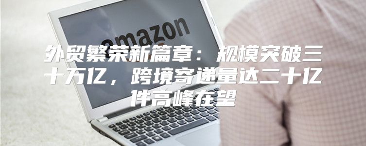 外贸繁荣新篇章：规模突破三十万亿，跨境寄递量达二十亿件高峰在望
