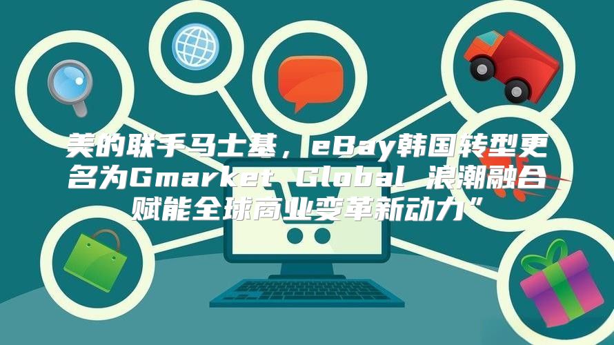 美的联手马士基，eBay韩国转型更名为Gmarket Global 浪潮融合赋能全球商业变革新动力”