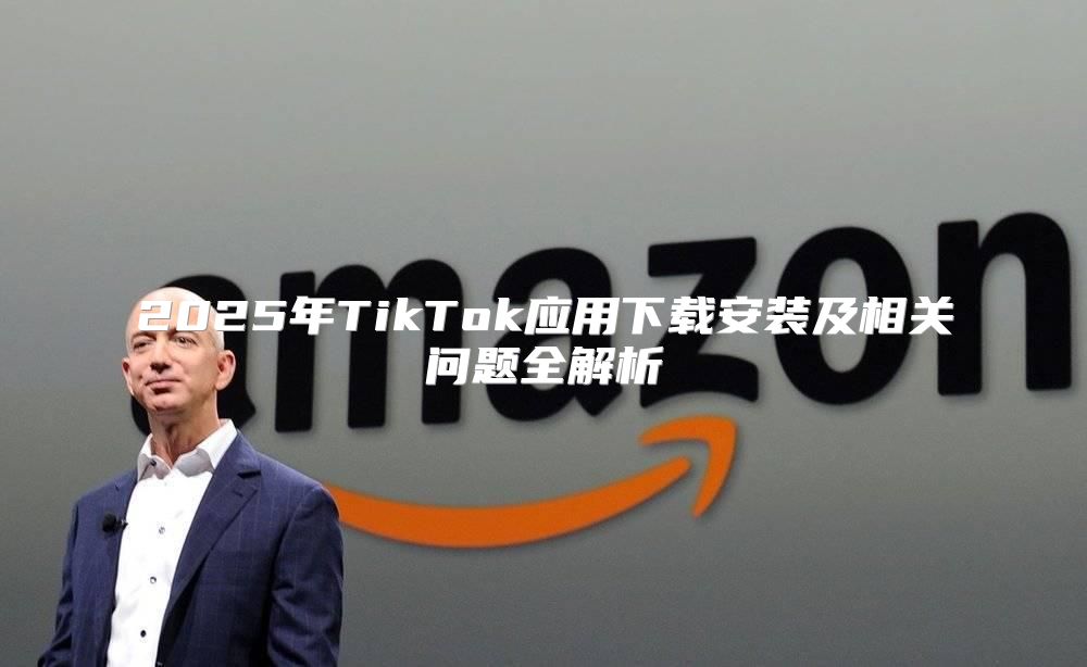 2025年TikTok应用下载安装及相关问题全解析