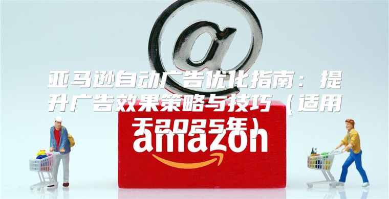 亚马逊自动广告优化指南：提升广告效果策略与技巧适用于2025年
