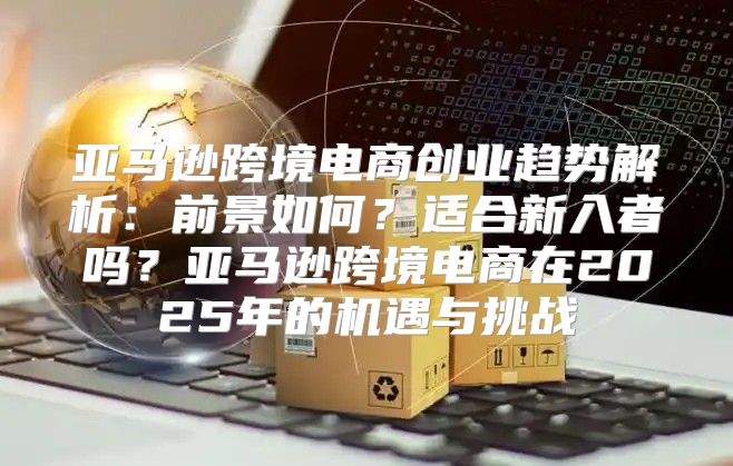 亚马逊跨境电商创业趋势解析：前景如何？适合新入者吗？亚马逊跨境电商在2025年的机遇与挑战