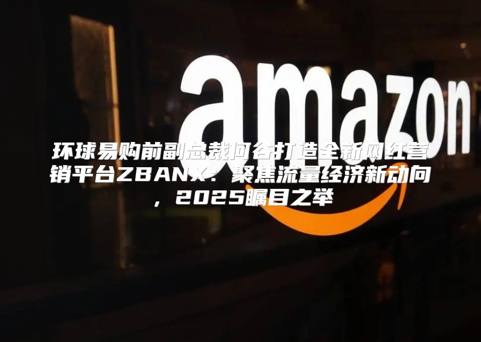 环球易购前副总裁何谷打造全新网红营销平台ZBANX：聚焦流量经济新动向，2025瞩目之举