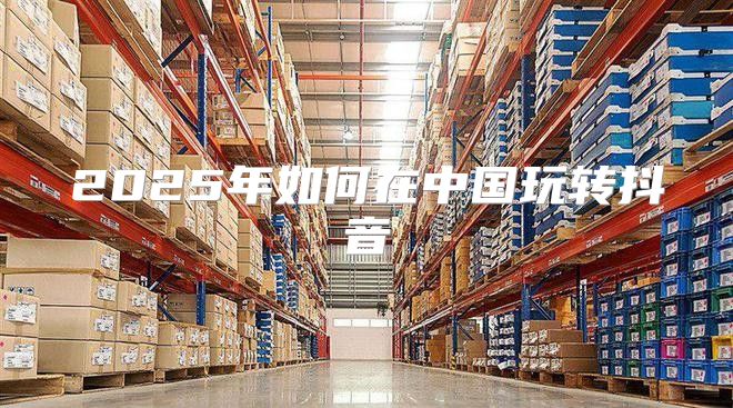 2025年如何在中国玩转抖音